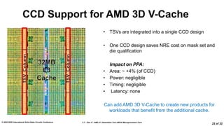 2.7: “Zen 3”: AMD 2nd Generation 7nm x86-64 Microprocessor Core
© 2022 IEEE International Solid-State Circuits Conference
22 of 32
CCD Support for AMD 3D V-Cache
• TSVs are integrated into a single CCD design
• One CCD design saves NRE cost on mask set and
die qualification
Impact on PPA:
• Area: ~ +4% (of CCD)
• Power: negligible
• Timing: negligible
• Latency: none
Can add AMD 3D V-Cache to create new products for
workloads that benefit from the additional cache.​
 