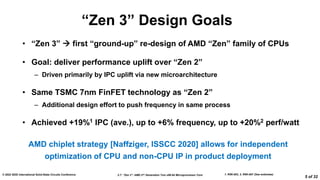 2.7: “Zen 3”: AMD 2nd Generation 7nm x86-64 Microprocessor Core
© 2022 IEEE International Solid-State Circuits Conference
5 of 32
“Zen 3” Design Goals
• “Zen 3”  first “ground-up” re-design of AMD “Zen” family of CPUs
• Goal: deliver performance uplift over “Zen 2”
– Driven primarily by IPC uplift via new microarchitecture
• Same TSMC 7nm FinFET technology as “Zen 2”
– Additional design effort to push frequency in same process
• Achieved +19%1 IPC (ave.), up to +6% frequency, up to +20%2 perf/watt
1. R5K-003, 2. R5K-007 (See endnotes)
AMD chiplet strategy [Naffziger, ISSCC 2020] allows for independent
optimization of CPU and non-CPU IP in product deployment​
 