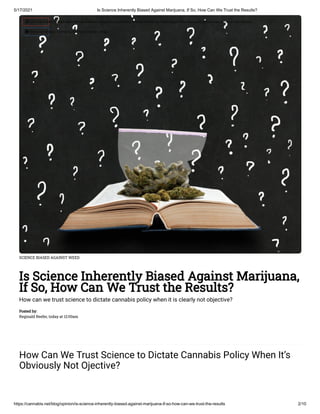 5/17/2021 Is Science Inherently Biased Against Marijuana, If So, How Can We Trust the Results?
https://cannabis.net/blog/opinion/is-science-inherently-biased-against-marijuana-if-so-how-can-we-trust-the-results 2/10
SCIENCE BIASED AGAINST WEED
Is Science Inherently Biased Against Marijuana,
If So, How Can We Trust the Results?
How can we trust science to dictate cannabis policy when it is clearly not objective?
Posted by:
Reginald Reefer, today at 12:00am
How Can We Trust Science to Dictate Cannabis Policy When It’s
Obviously Not Ojective?
 Edit Article (https://cannabis.net/mycannabis/c-blog-entry/update/is-science-inherently-biased-against-marijuana-if-so-how-can-we-trust-the-results)
 Article List (https://cannabis.net/mycannabis/c-blog)
 