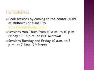  Book sessions by coming to the center (1009
at Midtown) or e-mail to
scps.gradtutor@nyu.edu
 Sessions Mon-Thurs from 10 a.m. to 10 p.m.
Friday 10 – 6 p.m. at ISSC Midtown
 Sessions Tuesday and Friday 10 a.m. to 5
p.m. at 7 East 12th Street
 