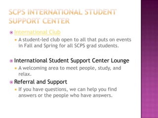  International Club
 A student-led club open to all that puts on events
in Fall and Spring for all SCPS grad students.
 International Student Support Center Lounge
 A welcoming area to meet people, study, and
relax.
 Referral and Support
 If you have questions, we can help you find
answers or the people who have answers.
 