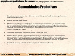 Comunidades Produtivas
•

Estudo de formas interventivas de se trabalhar com comunidades produtivas, de forma acompanhada e com
ética colaborativa em Design;

•

Pesquisa: associação Design Possível;

•

Articular suas reivindicações e protestos locais aos similares regionais e nacionais e, na medida do possível,
buscam a solidariedade internacional (...) é necessário lembrar que, se as redes e alianças internacionais têm
sido um importante apoio para a força de pressão destes movimentos nacionais, estas não deveriam substituir a
capacidade de autocriação de um ecologismo que responda a nossas raízes culturais.
(SCHERER-WARREN, 1995, p. 108)

•

Universidade: divergimento, esvaziamento massivo, e ausência de apoio;

•

PROFIPOS: Projeto Fomento e Integração Possíveis. Reconhece conceitos teóricos com praticidade para os
problemas citados. Bioética, vigilância das fronteiras trabalhistas (gênero e idade), e democratização da
informação seriam a base educativa para superação ideológica e portanto, imperativa, contrapondo a opressão
vigente usando do fomento cultural e da integração gerencial como ferramentas inclusoras em Design;

•

Consolidação do espaço cultural do cidadão e alargamento da Democracia Possível;

Seção 8: Sócio-Economia

Design Sustentável: diálogos e ressignificações

 