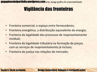 Vigilância das fronteiras

• Fronteira comercial, o espaço entre fornecedores;
• Fronteira energética, a distribuição equivalente da energia;
• Fronteira da legalidade dos processos de reaproveitamento
residual;
• Fronteira da legalidade tributária na formação de preços
com os serviços de reaproveitamento já incluso;
• Fronteira da justiça nas relações de mercado;

Seção 8: Sócio-Economia

Design Sustentável: diálogos e ressignificações

 