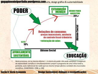 •

Neste processo, cai no mesmo dilema (...) a teoria do poder não pode satisfazer a exigência
da objetividade científica e simultaneamente cumprir o programa de uma crítica total e,
portanto, auto-referencial da razão que ao mesmo tempo afecta a verdade dos enunciados
científicos. (HABERMAS, 1998, p.108)

Seção 8: Sócio-Economia

Design Sustentável: diálogos e ressignificações

 