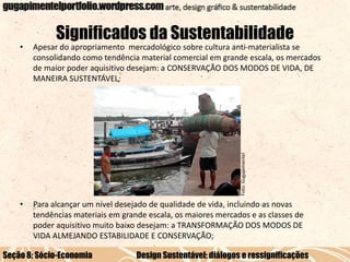 Significados da Sustentabilidade
Apesar do apropriamento mercadológico sobre cultura anti-materialista se
consolidando como tendência material comercial em grande escala, os mercados
de maior poder aquisitivo desejam: a CONSERVAÇÃO DOS MODOS DE VIDA, DE
MANEIRA SUSTENTÁVEL;

•

Para alcançar um nível desejado de qualidade de vida, incluindo as novas
tendências materiais em grande escala, os maiores mercados e as classes de
poder aquisitivo muito baixo desejam: a TRANSFORMAÇÃO DOS MODOS DE
VIDA ALMEJANDO ESTABILIDADE E CONSERVAÇÃO;

Foto: Gugapimentel

•

Seção 8: Sócio-Economia

Design Sustentável: diálogos e ressignificações

 