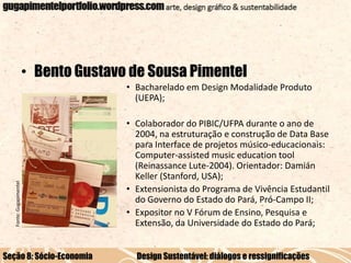 • Bento Gustavo de Sousa Pimentel

Fonte: Gugapimentel

• Bacharelado em Design Modalidade Produto
(UEPA);

Seção 8: Sócio-Economia

• Colaborador do PIBIC/UFPA durante o ano de
2004, na estruturação e construção de Data Base
para Interface de projetos músico-educacionais:
Computer-assisted music education tool
(Reinassance Lute-2004). Orientador: Damián
Keller (Stanford, USA);
• Extensionista do Programa de Vivência Estudantil
do Governo do Estado do Pará, Pró-Campo II;
• Expositor no V Fórum de Ensino, Pesquisa e
Extensão, da Universidade do Estado do Pará;
Design Sustentável: diálogos e ressignificações

 