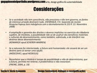 Considerações
•

Se a sociedade não tem consciência, não pressiona e não tem governo, as fontes
de interesse privado destroem tudo. (HENRIQUE, F.H. Separata da revista
Pesquisa Fapesp.Sem indulgência com o desmatamento.N.153 P. 13. Novembro
2008)

•

A ampliação e garantia dos direitos e deveres implícitos no exercício da cidadania
supõem, de imediato, a possibilidade não só de usufruir dos benefícios materiais
e culturais do desenvolvimento, como também, sobretudo, a de interferir nos
destinos desse desenvolvimento.
(KOWARICK apud SCHERER-WARREN)

•

Se a natureza for interiorizada, o futuro será humanizado: ele cessará de ser um
destino para se tornar uma opção.
(MOSCOVICI, apud HEDEGUS)

•

Reconhecer que a História é tempo de possibilidade e não de determinismo, que
o futuro, permita-me reiterar, é problemático e não inexorável.
(FREIRE, 2004, p. 19)

Seção 8: Sócio-Economia

Design Sustentável: diálogos e ressignificações

 