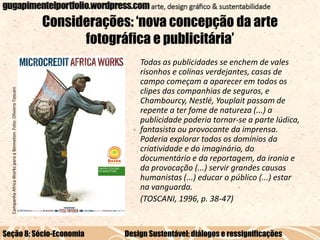 Campanha Africa Works para a Benneton. Foto: Oliviero Toscani

Considerações: ‘nova concepção da arte
fotográfica e publicitária’

Seção 8: Sócio-Economia

Todas as publicidades se enchem de vales
risonhos e colinas verdejantes, casas de
campo começam a aparecer em todos os
clipes das companhias de seguros, e
Chambourcy, Nestlé, Youplait passam de
repente a ter fome de natureza (...) a
publicidade poderia tornar-se a parte lúdica,
fantasista ou provocante da imprensa.
Poderia explorar todos os domínios da
criatividade e do imaginário, do
documentário e da reportagem, da ironia e
da provocação (...) servir grandes causas
humanistas (...) educar o público (...) estar
na vanguarda.
(TOSCANI, 1996, p. 38-47)

Design Sustentável: diálogos e ressignificações

 