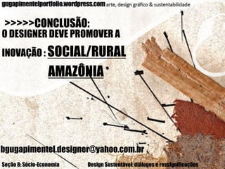 >>>>>CONCLUSÃO:

O DESIGNER DEVE PROMOVER A
INOVAÇÃO : SOCIAL/RURAL

AMAZÔNIA

bgugapimentel.designer@yahoo.com.br
Seção 8: Sócio-Economia

Design Sustentável: diálogos e ressignificações

 