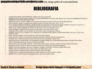 BIBLIOGRAFIA
•
•
•
•

ALAMANAQUE BRASIL SOCIOAMBIENTAL. (2008) Instituto Socioambiental.
BARBOSA, Walmir de Albuquerque. PINTO, Lúcio Flávio. NASCIMENTO, Fernando. LIMA, Regina Lúcia, nome IN: SEMINÁRIO CULTURAL DA
AMAZÔNIA (Versão 09.03.2004), Belém (PA).
BÜRDEK, Bernhard E. História. (2006). teoria e prática do design de produtos. São Paulo: Editora Edgard Blücher.
CHAUÍ, Marilena. (1990). Uma política de cidadania cultural. Lua Nova, São Paulo n.20, p. 31, 39.

•

ÉTICA E DESENVOLVIMENTO SUSTENTÁVEL: CAMINHOS PARA A CONSTRUÇÃO DE UMA NOVA SOCIEDADE. ROMESÍN. Humberto M. Y Ximena P. D.
Trad. Karla Demoly. http://www.scielo.br/pdf/psoc/v16n3/a13v16n3.pdf. Acesso em Setembro de 2008.

•
•

FREIRE, Paulo. (1996). Pedagogia da Autonomia. São Paulo: Paz e Terra (Coleção Leitura).
HAUG, Wolfgang F. (1996). Crítica da Estética da Mercadoria. São Paulo: Editora Unesp.

•
•

HABERMAS, Jürgen. (1998). O discurso filosófico da modernidade. Lisboa: Publicações Dom Quixote.
HENRIQUE, Fernando H. Sem indulgência com o desmatamento. PESQUISA FAPESP CIÊNCIA E TECNOLOGIA NO BRASIL. São Paulo, n.153 p. 10,15.
Novembro. 2008.

•
•
•
•
•
•
•
•
•
•
•
•

KANT, Immanuel. (1991). Crítica da razão pura. São Paulo: Nova Cultural.
KUHN, Thomas S. (1997). A estrutura das revoluções científicas. São Paulo: Editora Perspectiva S.A.
LEFEBVRE, Henri. (1993). Breviarios, Fondo de Cultura Económica: Nietzche. México: CFE.
LIMA, Rondinei Silva. Design Social: Uma abordagem sociológica (2008), 42 p. Dissertação (Bacharelado em Design) UEPA. Belém.
LOHAS. http://www.lohas.com. Acesso em Setembro de 2008.
MELLO, Mario Vieira de. (1993). Nietzche: o Sócrates de nossos tempos. São Paulo: Editora da Universidade de São Paulo.
NIETZCHE, Friedrich. (1991). W. Obras incompletas. São Paulo: Noval Cultural (Coleção Pensadores).
SEBRAE. Fórum de Inspirações para Couro, Calçados e Artefatos, Verão 2011. Outubro de 2009, Belém, (PA).
SEBRAE. Diário de Tendências Inverno 2011. Outubro de 2009, Belém, (PA).
Simpósio Técnico-Científico do Setor Joalheiro de Belém, Agosto de 2009.
TOSCANI, Oliviero. (1996). A publicidade é um cadáver que nos sorri. Rio de Janeiro: Ediouro.
WARREN, Ilse S. (1993). Redes de movimentos sociais. São Paulo: Edições Loyola.

Seção 8: Sócio-Economia

Design Sustentável: diálogos e ressignificações

 