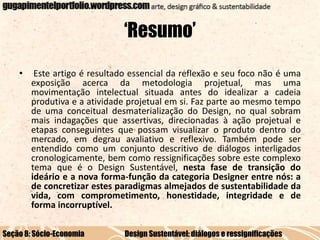 ‘Resumo’
•

Este artigo é resultado essencial da reflexão e seu foco não é uma
exposição acerca da metodologia projetual, mas uma
movimentação intelectual situada antes do idealizar a cadeia
produtiva e a atividade projetual em si. Faz parte ao mesmo tempo
de uma conceitual desmaterialização do Design, no qual sobram
mais indagações que assertivas, direcionadas à ação projetual e
etapas conseguintes que possam visualizar o produto dentro do
mercado, em degrau avaliativo e reflexivo. Também pode ser
entendido como um conjunto descritivo de diálogos interligados
cronologicamente, bem como ressignificações sobre este complexo
tema que é o Design Sustentável, nesta fase de transição do
ideário e a nova forma-função da categoria Designer entre nós: a
de concretizar estes paradigmas almejados de sustentabilidade da
vida, com comprometimento, honestidade, integridade e de
forma incorruptível.

Seção 8: Sócio-Economia

Design Sustentável: diálogos e ressignificações

 