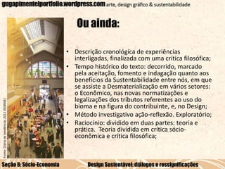 Fonte: Diário de tendências 2011 (SEBRAE)

Ou ainda:

Seção 8: Sócio-Economia

• Descrição cronológica de experiências
interligadas, finalizada com uma crítica filosófica;
• Tempo histórico do texto: decorrido, marcado
pela aceitação, fomento e indagação quanto aos
benefícios da Sustentabilidade entre nós, em que
se assiste a Desmaterialização em vários setores:
o Econômico, nas novas normatizações e
legalizações dos tributos referentes ao uso do
bioma e na figura do contribuinte, e, no Design;
• Método investigativo ação-reflexão. Exploratório;
• Raciocínio: dividido em duas partes: teoria e
prática. Teoria dividida em crítica sócioeconômica e crítica filosófica;

Design Sustentável: diálogos e ressignificações

 