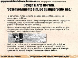 Design & Arte no Pará:
‘Desenvolvimento sim. De qualquer jeito, não.’
•

Foto: Renata Reis

O paraense é historicamente marcado por conflitos agrários, um
conservador histórico;
• De forma dicotômica, possui uma passiva postura quanto à segregação
do espaço, ainda reproduzindo para si estereótipos coloniais do
pitoresco tropical e do herói europeu;
• Nesse contexto surge o cíclico aspecto modernista das tendências que
alimentam o mercado interno, ligadas de forma quase tangente à ‘Era
Biológica’, nesta ‘Modernidade Líquida’;

• Dado esse cenário local, e levando em conta a evolução artística e
produtiva, bem como a presença significativa ou até simbiótica da
forma-função Design, na Arte, considero: é preciso que Arte e Design
apontem na mesma direção: a Sustentabilidade da vida.
Seção 8: Sócio-Economia

Design Sustentável: diálogos e ressignificações

 