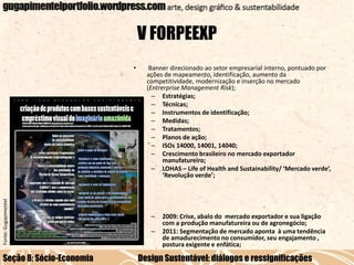 V FORPEEXP

Fonte: Gugapimentel

•

Seção 8: Sócio-Economia

Banner direcionado ao setor empresarial interno, pontuado por
ações de mapeamento, identificação, aumento da
competitividade, modernização e inserção no mercado
(Entrerprise Management Risk);
– Estratégias;
– Técnicas;
– Instrumentos de identificação;
– Medidas;
– Tratamentos;
– Planos de ação;
– ISOs 14000, 14001, 14040;
– Crescimento brasileiro no mercado exportador
manufatureiro;
– LOHAS – Life of Health and Sustainability/ ‘Mercado verde’,
‘Revolução verde’;

–

–

2009: Crise, abalo do mercado exportador e sua ligação
com a produção manufatureira ou de agronegócio;
2011: Segmentação de mercado aponta à uma tendência
de amadurecimento no consumidor, seu engajamento ,
postura exigente e enfática;

Design Sustentável: diálogos e ressignificações

 