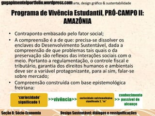 Programa de Vivência Estudantil, PRÓ-CAMPO II:
AMAZÔNIA
• Contraponto embasado pelo fator social;
• A compreensão é a de que: precisa-se dissolver os
enclaves do Desenvolvimento Sustentável, dada a
compreensão de que problemas tais quais o da
preservação são reflexos das interações sociais com o
meio. Portanto a regulamentação, o controle fiscal e
tributário, garantia dos direitos humanos e ambientais
deve ser a variável protagonizante, para aí sim, falar-se
sobre mercado;
• Compreensão construída com base epistemológica
freiriana:

Seção 8: Sócio-Economia

Design Sustentável: diálogos e ressignificações

 