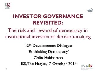 INVESTOR GOVERNANCE 
REVISITED: 
The risk and reward of democracy in 
institutional investment decision-making 
1 
12th Development Dialogue 
‘Rethinking Democracy’ 
Colin Habberton 
ISS, The Hague,17 October 2014 
 