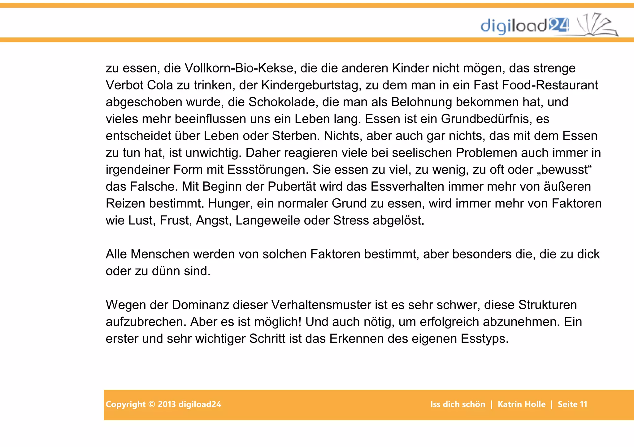 Copyright © 2013 digiload24 Iss dich schön | Katrin Holle | Seite 11
zu essen, die Vollkorn-Bio-Kekse, die die anderen Kinder nicht mögen, das strenge
Verbot Cola zu trinken, der Kindergeburtstag, zu dem man in ein Fast Food-Restaurant
abgeschoben wurde, die Schokolade, die man als Belohnung bekommen hat, und
vieles mehr beeinflussen uns ein Leben lang. Essen ist ein Grundbedürfnis, es
entscheidet über Leben oder Sterben. Nichts, aber auch gar nichts, das mit dem Essen
zu tun hat, ist unwichtig. Daher reagieren viele bei seelischen Problemen auch immer in
irgendeiner Form mit Essstörungen. Sie essen zu viel, zu wenig, zu oft oder „bewusst“
das Falsche. Mit Beginn der Pubertät wird das Essverhalten immer mehr von äußeren
Reizen bestimmt. Hunger, ein normaler Grund zu essen, wird immer mehr von Faktoren
wie Lust, Frust, Angst, Langeweile oder Stress abgelöst.
Alle Menschen werden von solchen Faktoren bestimmt, aber besonders die, die zu dick
oder zu dünn sind.
Wegen der Dominanz dieser Verhaltensmuster ist es sehr schwer, diese Strukturen
aufzubrechen. Aber es ist möglich! Und auch nötig, um erfolgreich abzunehmen. Ein
erster und sehr wichtiger Schritt ist das Erkennen des eigenen Esstyps.
 