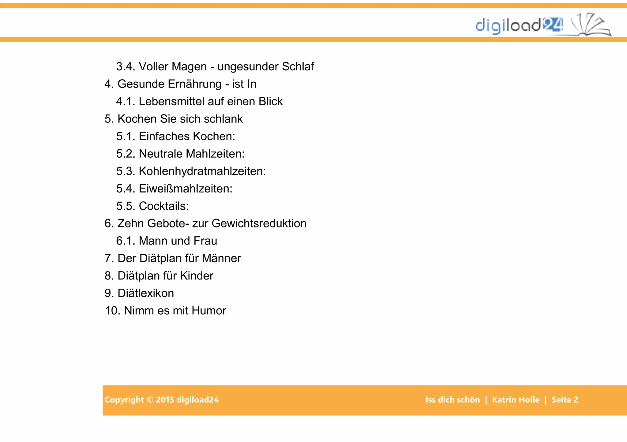 Copyright © 2013 digiload24 Iss dich schön | Katrin Holle | Seite 2
3.4. Voller Magen - ungesunder Schlaf
4. Gesunde Ernährung - ist In
4.1. Lebensmittel auf einen Blick
5. Kochen Sie sich schlank
5.1. Einfaches Kochen:
5.2. Neutrale Mahlzeiten:
5.3. Kohlenhydratmahlzeiten:
5.4. Eiweißmahlzeiten:
5.5. Cocktails:
6. Zehn Gebote- zur Gewichtsreduktion
6.1. Mann und Frau
7. Der Diätplan für Männer
8. Diätplan für Kinder
9. Diätlexikon
10. Nimm es mit Humor
 