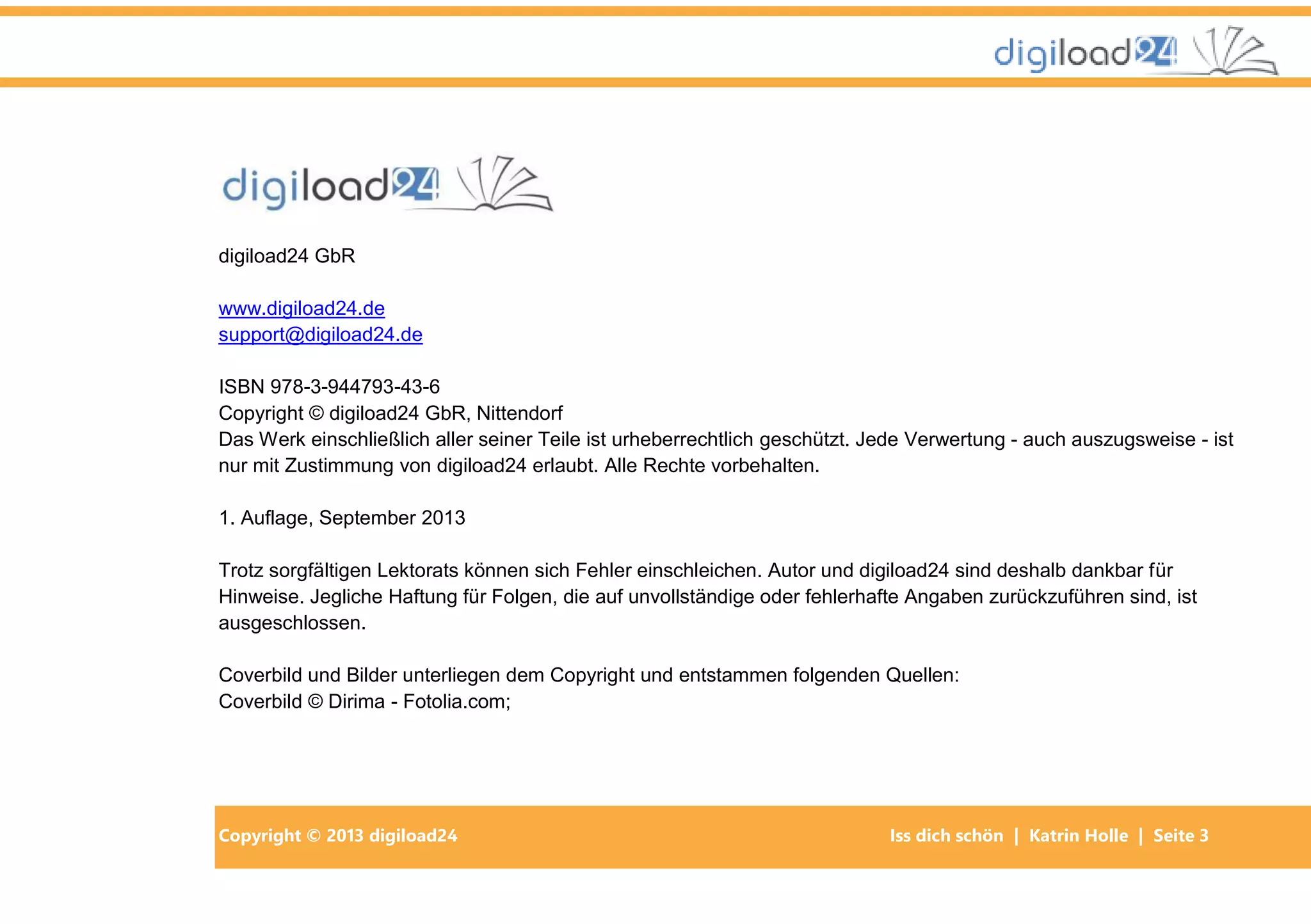 Copyright © 2013 digiload24 Iss dich schön | Katrin Holle | Seite 3
digiload24 GbR
www.digiload24.de
support@digiload24.de
ISBN 978-3-944793-43-6
Copyright © digiload24 GbR, Nittendorf
Das Werk einschließlich aller seiner Teile ist urheberrechtlich geschützt. Jede Verwertung - auch auszugsweise - ist
nur mit Zustimmung von digiload24 erlaubt. Alle Rechte vorbehalten.
1. Auflage, September 2013
Trotz sorgfältigen Lektorats können sich Fehler einschleichen. Autor und digiload24 sind deshalb dankbar für
Hinweise. Jegliche Haftung für Folgen, die auf unvollständige oder fehlerhafte Angaben zurückzuführen sind, ist
ausgeschlossen.
Coverbild und Bilder unterliegen dem Copyright und entstammen folgenden Quellen:
Coverbild © Dirima - Fotolia.com;
 