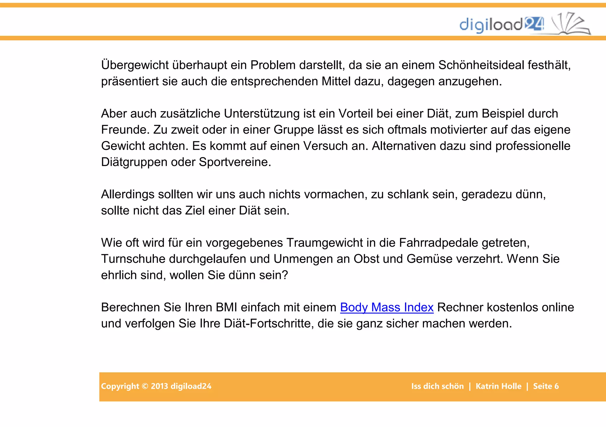 Copyright © 2013 digiload24 Iss dich schön | Katrin Holle | Seite 6
Übergewicht überhaupt ein Problem darstellt, da sie an einem Schönheitsideal festhält,
präsentiert sie auch die entsprechenden Mittel dazu, dagegen anzugehen.
Aber auch zusätzliche Unterstützung ist ein Vorteil bei einer Diät, zum Beispiel durch
Freunde. Zu zweit oder in einer Gruppe lässt es sich oftmals motivierter auf das eigene
Gewicht achten. Es kommt auf einen Versuch an. Alternativen dazu sind professionelle
Diätgruppen oder Sportvereine.
Allerdings sollten wir uns auch nichts vormachen, zu schlank sein, geradezu dünn,
sollte nicht das Ziel einer Diät sein.
Wie oft wird für ein vorgegebenes Traumgewicht in die Fahrradpedale getreten,
Turnschuhe durchgelaufen und Unmengen an Obst und Gemüse verzehrt. Wenn Sie
ehrlich sind, wollen Sie dünn sein?
Berechnen Sie Ihren BMI einfach mit einem Body Mass Index Rechner kostenlos online
und verfolgen Sie Ihre Diät-Fortschritte, die sie ganz sicher machen werden.
 