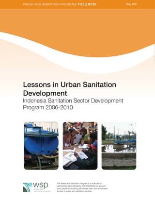 WATER AND SANITATION PROGRAM: FIELD NOTE                                       May 2011




Lessons in Urban Sanitation
Development
Indonesia Sanitation Sector Development
Program 2006-2010




                  The Water and Sanitation Program is a multi-donor
                  partnership administered by the World Bank to support
                  poor people in obtaining affordable, safe, and sustainable
                  access to water and sanitation services.
 