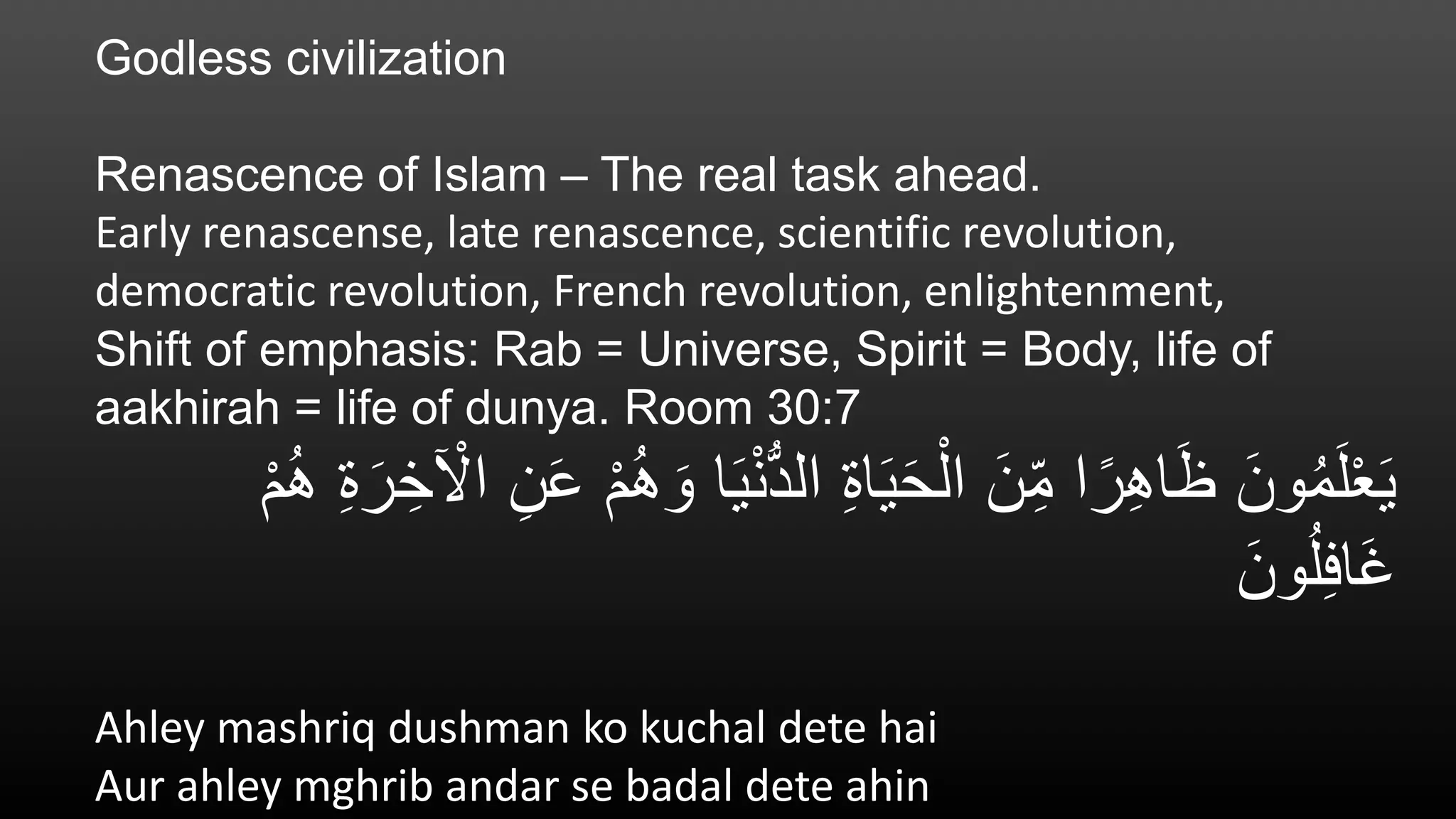 Godless civilization
Renascence of Islam – The real task ahead.
Early renascense, late renascence, scientific revolution,
democratic revolution, French revolution, enlightenment,
Shift of emphasis: Rab = Universe, Spirit = Body, life of
aakhirah = life of dunya. Room 30:7
َ‫ي‬ْ‫ن‬ُّ‫د‬‫ال‬ ِ‫ة‬‫ا‬َ‫ي‬َ‫ح‬ْ‫ال‬ َ‫ن‬ِ‫م‬ ‫ا‬ً‫ر‬ِ‫ه‬‫ا‬َ‫ظ‬ َ‫ون‬ُ‫م‬َ‫ل‬ْ‫ع‬َ‫ي‬ْ‫م‬ُ‫ه‬ ِ‫ة‬َ‫ر‬ ِ‫خ‬ ْ‫اْل‬ ِ‫ن‬َ‫ع‬ ْ‫م‬ُ‫ه‬ َ‫و‬ ‫ا‬
َ‫ون‬ُ‫ل‬ِ‫ف‬‫َا‬‫غ‬
Ahley mashriq dushman ko kuchal dete hai
Aur ahley mghrib andar se badal dete ahin
 