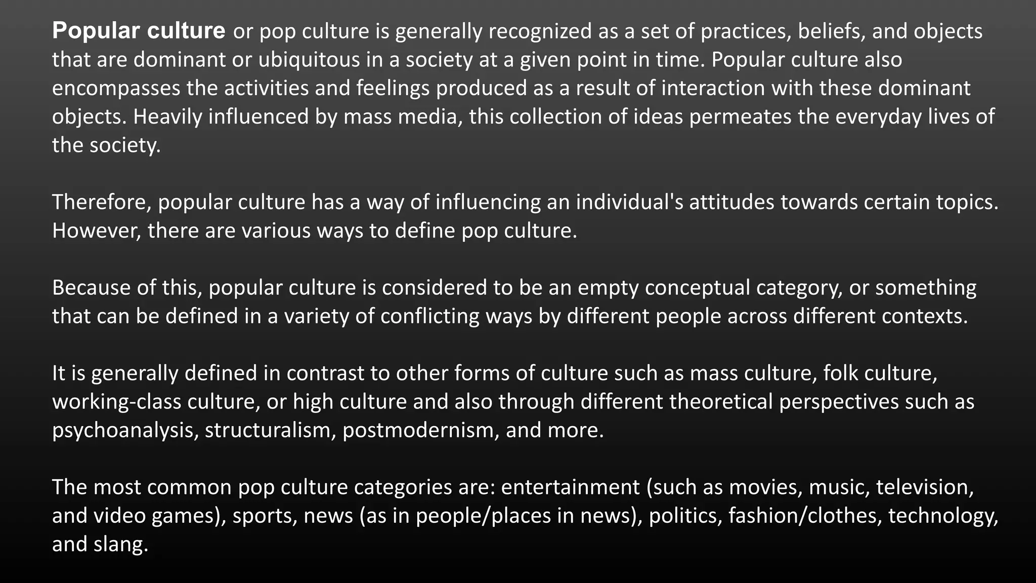 Popular culture or pop culture is generally recognized as a set of practices, beliefs, and objects
that are dominant or ubiquitous in a society at a given point in time. Popular culture also
encompasses the activities and feelings produced as a result of interaction with these dominant
objects. Heavily influenced by mass media, this collection of ideas permeates the everyday lives of
the society.
Therefore, popular culture has a way of influencing an individual's attitudes towards certain topics.
However, there are various ways to define pop culture.
Because of this, popular culture is considered to be an empty conceptual category, or something
that can be defined in a variety of conflicting ways by different people across different contexts.
It is generally defined in contrast to other forms of culture such as mass culture, folk culture,
working-class culture, or high culture and also through different theoretical perspectives such as
psychoanalysis, structuralism, postmodernism, and more.
The most common pop culture categories are: entertainment (such as movies, music, television,
and video games), sports, news (as in people/places in news), politics, fashion/clothes, technology,
and slang.
 