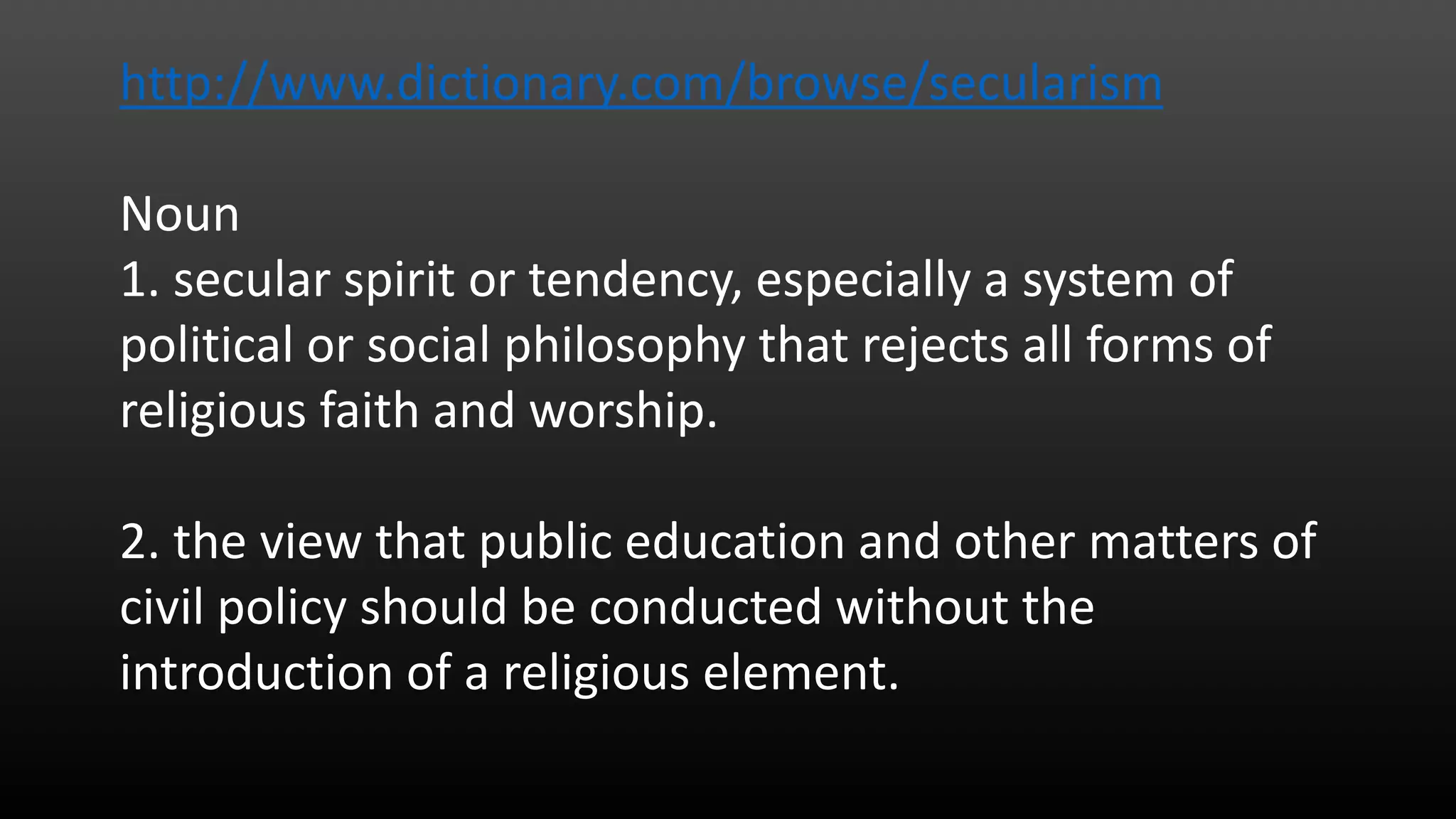 http://www.dictionary.com/browse/secularism
Noun
1. secular spirit or tendency, especially a system of
political or social philosophy that rejects all forms of
religious faith and worship.
2. the view that public education and other matters of
civil policy should be conducted without the
introduction of a religious element.
 