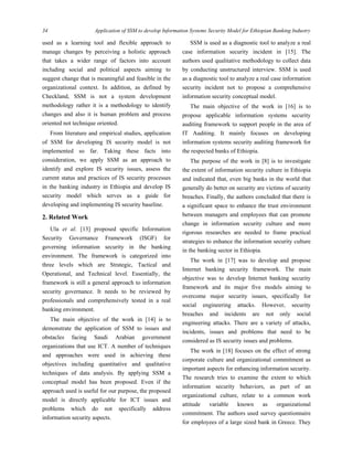 34 Application of SSM to develop Information Systems Security Model for Ethiopian Banking Industry
 
used as a learning tool and flexible approach to
manage changes by perceiving a holistic approach
that takes a wider range of factors into account
including social and political aspects aiming to
suggest change that is meaningful and feasible in the
organizational context. In addition, as defined by
Checkland, SSM is not a system development
methodology rather it is a methodology to identify
changes and also it is human problem and process
oriented not technique oriented.
From literature and empirical studies, application
of SSM for developing IS security model is not
implemented so far. Taking these facts into
consideration, we apply SSM as an approach to
identify and explore IS security issues, assess the
current status and practices of IS security processes
in the banking industry in Ethiopia and develop IS
security model which serves as a guide for
developing and implementing IS security baseline.
2. Related Work
Ula et al. [13] proposed specific Information
Security Governance Framework (ISGF) for
governing information security in the banking
environment. The framework is categorized into
three levels which are Strategic, Tactical and
Operational, and Technical level. Essentially, the
framework is still a general approach to information
security governance. It needs to be reviewed by
professionals and comprehensively tested in a real
banking environment.
The main objective of the work in [14] is to
demonstrate the application of SSM to issues and
obstacles facing Saudi Arabian government
organizations that use ICT. A number of techniques
and approaches were used in achieving these
objectives including quantitative and qualitative
techniques of data analysis. By applying SSM a
conceptual model has been proposed. Even if the
approach used is useful for our purpose, the proposed
model is directly applicable for ICT issues and
problems which do not specifically address
information security aspects.
SSM is used as a diagnostic tool to analyze a real
case information security incident in [15]. The
authors used qualitative methodology to collect data
by conducting unstructured interview. SSM is used
as a diagnostic tool to analyze a real case information
security incident not to propose a comprehensive
information security conceptual model.
The main objective of the work in [16] is to
propose applicable information systems security
auditing framework to support people in the area of
IT Auditing. It mainly focuses on developing
information systems security auditing framework for
the respected banks of Ethiopia.
The purpose of the work in [8] is to investigate
the extent of information security culture in Ethiopia
and indicated that, even big banks in the world that
generally do better on security are victims of security
breaches. Finally, the authors concluded that there is
a significant space to enhance the trust environment
between managers and employees that can promote
change in information security culture and more
rigorous researches are needed to frame practical
strategies to enhance the information security culture
in the banking sector in Ethiopia.
The work in [17] was to develop and propose
Internet banking security framework. The main
objective was to develop Internet banking security
framework and its major five models aiming to
overcome major security issues, specifically for
social engineering attacks. However, security
breaches and incidents are not only social
engineering attacks. There are a variety of attacks,
incidents, issues and problems that need to be
considered as IS security issues and problems.
The work in [18] focuses on the effect of strong
corporate culture and organizational commitment as
important aspects for enhancing information security.
The research tries to examine the extent to which
information security behaviors, as part of an
organizational culture, relate to a common work
attitude variable known as organizational
commitment. The authors used survey questionnaire
for employees of a large sized bank in Greece. They
 