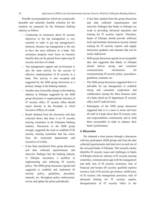 36 Application of SSM to develop Information Systems Security Model for Ethiopian Banking Industry
 
Possible recommendations which are systemically
desirable and culturally feasible solutions for the
situation are proposed for the Ethiopian banking
industry as follows.
- Conducting an awareness about IS security
objectives to the top management is very
essential in order to get top management’s
attention, because top management is the one
to have the most influence in a bank. The
awareness program must focus on business
benefits that can be gained from improving IS
security activities of a bank.
- Top management support and involvement is
also the main activity for the success of
effective implementation of IS security in a
bank. This activity is also accepted and
suggested by the SSM group discussion as a
primary change in the banking industry.
- Another area of possible change in the banking
industry in Ethiopia suggested by the SSM
group discussion is organizational structure of
IT security office. IT security office should
report directly to the President or Chief
Executive Officer of a bank.
- Result obtained from the discussion and data
collected shows that there is no IT security
steering committee in the Ethiopian banking
industry. Discussion in the SSM group
strongly suggested the need to establish IT/IS
security steering committee that has actors
from the concerned departments and
executives of a bank.
- It has been manifested from group discussion
and data collected (questionnaire and
interview findings) that the banking industry
in Ethiopia encounters a problem in
implementing and enforcing IS security
policy. The SSM group discussion agreed and
suggested to establish and implement IS
security policy, guidelines, procedure,
manuals, etc. throughout policy enforcement,
review and update the policy periodically.
- It has been marked from the group discussion
and data collected (questionnaire and
interview findings) that banks in Ethiopia are
weak in providing advanced education and
training for IT security experts. Therefore,
banks of Ethiopia should provide sufficient
tools and facilitate information security related
training for IT security experts, and supply
instruction guidance and manuals that can be
easily understood.
- SSM group discussion agreed on an acceptable
idea and suggested that Banks in Ethiopia
should deliver strong and consistent
communication mechanisms for
communicating IS security policy, procedures,
guidelines, manuals, etc.
- The SSM group discussion suggested that it is
advisable for top management to establish
strong and consistent cooperation and
collaboration among the three business units
of a bank which are IT department, IT security
office and IT audit division.
- Participants of the SSM group discussion
suggested that it is a must to aware and train
all staff of a bank about their IS security roles
and responsibilities continuously and to hold
them accountable in order to enhance their
bank’s performance.
4. Discussion
We obtained a clear picture through a discussion
with key participants (SSM group) and from the data
collected (questionnaire and interview) at each site of
the surveyed banks of Ethiopia. This research clearly
identifies IS security issues and challenges in banks
of Ethiopia which are: absence of IT security steering
committee, communication gap with the management
and staff, lack of IS security awareness, lack of
financial and human (IS security qualified experts)
resource, lack of IS security governance, inefficiency
of IS security risk management processes, lack of
advanced training for IT security experts,
disorganization of IT security office in the
 