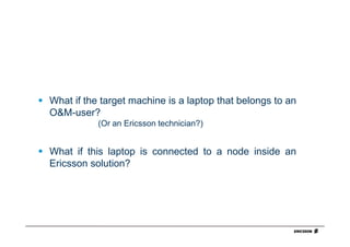What if the target machine is a laptop that belongs to an
O&M-user?
           (Or an Ericsson technician?)


What if this laptop is connected to a node inside an
Ericsson solution?
 