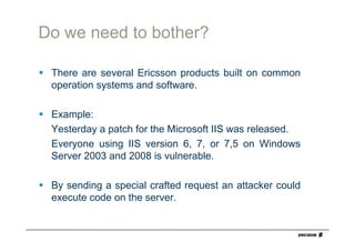 Do we need to bother?

 There are several Ericsson products built on common
 operation systems and software.

 Example:
 Yesterday a patch for the Microsoft IIS was released.
 Everyone using IIS version 6, 7, or 7,5 on Windows
 Server 2003 and 2008 is vulnerable.

 By sending a special crafted request an attacker could
 execute code on the server.
 