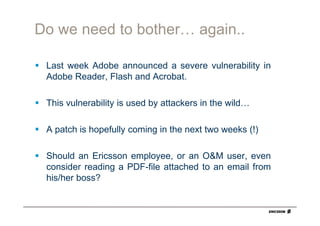 Do we need to bother… again..

 Last week Adobe announced a severe vulnerability in
 Adobe Reader, Flash and Acrobat.

 This vulnerability is used by attackers in the wild…

 A patch is hopefully coming in the next two weeks (!)

 Should an Ericsson employee, or an O&M user, even
 consider reading a PDF-file attached to an email from
 his/her boss?
 