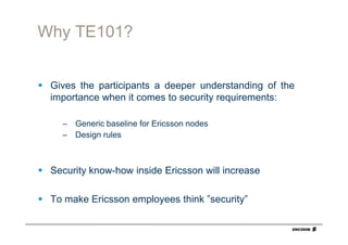 Why TE101?


 Gives the participants a deeper understanding of the
 importance when it comes to security requirements:

   – Generic baseline for Ericsson nodes
   – Design rules



 Security know-how inside Ericsson will increase

 To make Ericsson employees think ”security”
 
