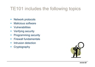 TE101 includes the following topics

 Network protocols
 Malicious software
 Vulnerabilities
 Verifying security
 Programming security
 Firewall fundamentals
 Intrusion detection
 Cryptography
 