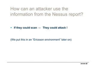 How can an attacker use the
information from the Nessus report?

  If they could scan → They could attack !



(We put this in an ”Ericsson environment” later on)
 