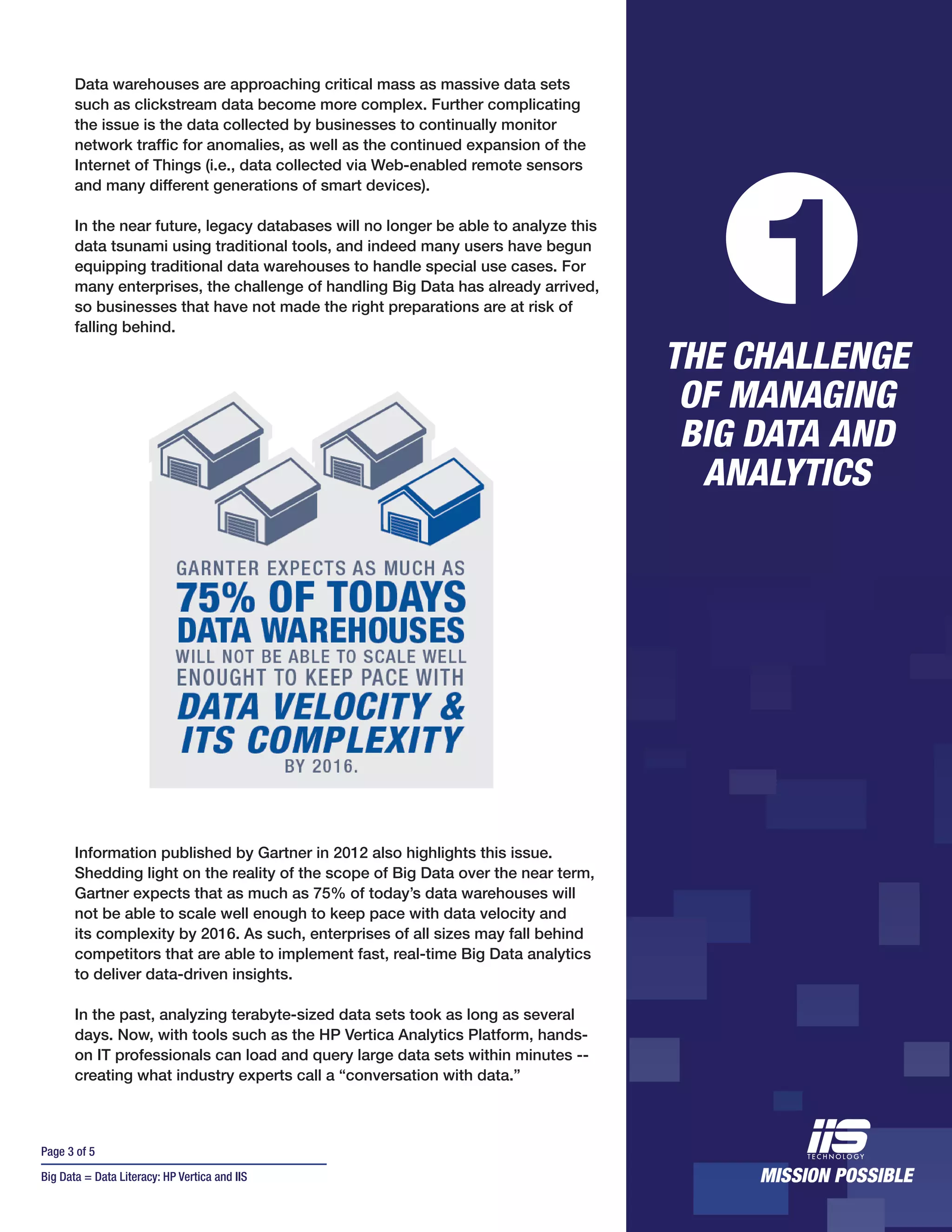 Page 3 of 5
Big Data = Data Literacy: HP Vertica and IIS
Data warehouses are approaching critical mass as massive data sets
such as clickstream data become more complex. Further complicating
the issue is the data collected by businesses to continually monitor
network traffic for anomalies, as well as the continued expansion of the
Internet of Things (i.e., data collected via Web-enabled remote sensors
and many different generations of smart devices).
In the near future, legacy databases will no longer be able to analyze this
data tsunami using traditional tools, and indeed many users have begun
equipping traditional data warehouses to handle special use cases. For
many enterprises, the challenge of handling Big Data has already arrived,
so businesses that have not made the right preparations are at risk of
falling behind.
Information published by Gartner in 2012 also highlights this issue.
Shedding light on the reality of the scope of Big Data over the near term,
Gartner expects that as much as 75% of today’s data warehouses will
not be able to scale well enough to keep pace with data velocity and
its complexity by 2016. As such, enterprises of all sizes may fall behind
competitors that are able to implement fast, real-time Big Data analytics
to deliver data-driven insights.
In the past, analyzing terabyte-sized data sets took as long as several
days. Now, with tools such as the HP Vertica Analytics Platform, hands-
on IT professionals can load and query large data sets within minutes --
creating what industry experts call a “conversation with data.”
THE CHALLENGE
OF MANAGING
BIG DATA AND
ANALYTICS
1
 