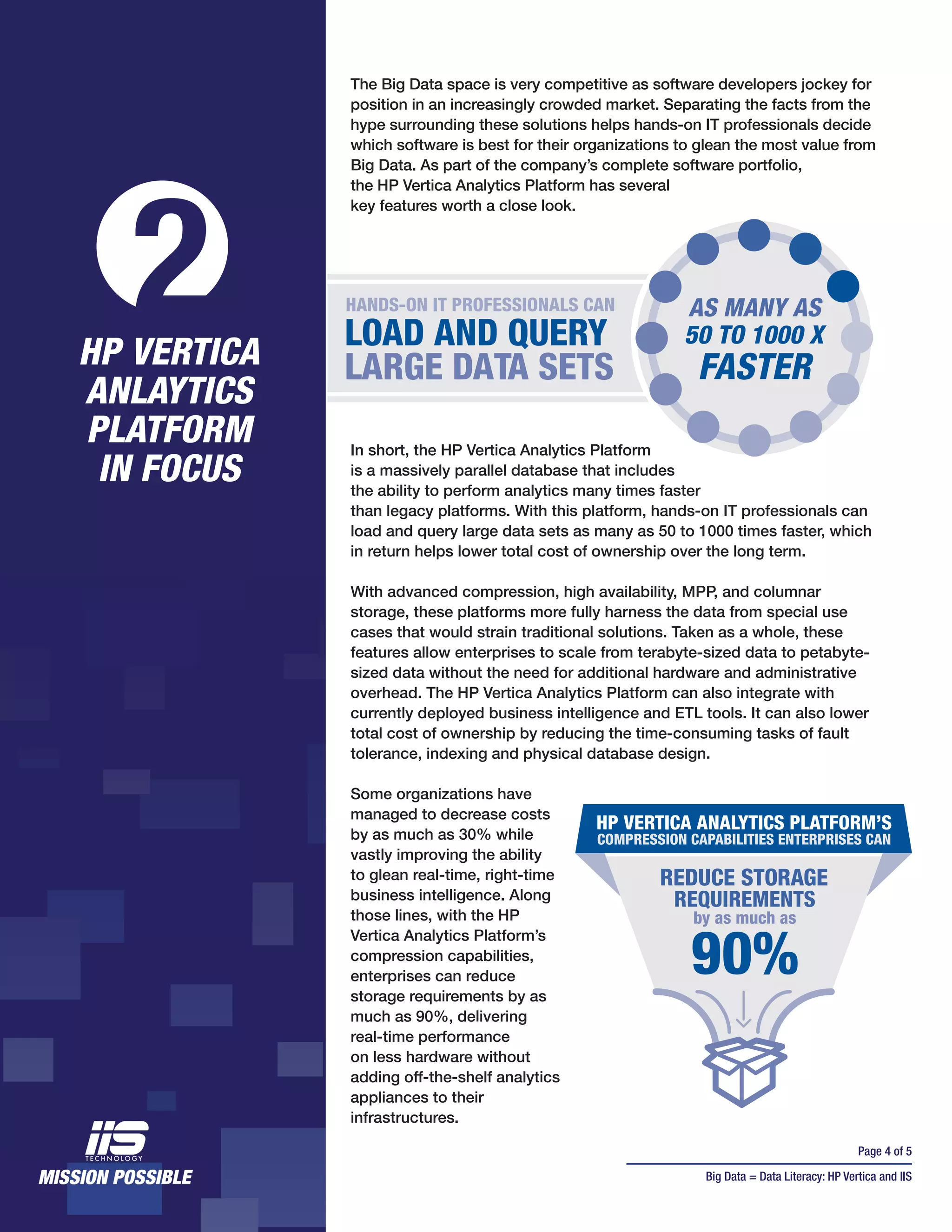 Page 4 of 5
Big Data = Data Literacy: HP Vertica and IIS
In short, the HP Vertica Analytics Platform
is a massively parallel database that includes
the ability to perform analytics many times faster
than legacy platforms. With this platform, hands-on IT professionals can
load and query large data sets as many as 50 to 1000 times faster, which
in return helps lower total cost of ownership over the long term.
With advanced compression, high availability, MPP, and columnar
storage, these platforms more fully harness the data from special use
cases that would strain traditional solutions. Taken as a whole, these
features allow enterprises to scale from terabyte-sized data to petabyte-
sized data without the need for additional hardware and administrative
overhead. The HP Vertica Analytics Platform can also integrate with
currently deployed business intelligence and ETL tools. It can also lower
total cost of ownership by reducing the time-consuming tasks of fault
tolerance, indexing and physical database design.
Some organizations have
managed to decrease costs
by as much as 30% while
vastly improving the ability
to glean real-time, right-time
business intelligence. Along
those lines, with the HP
Vertica Analytics Platform’s
compression capabilities,
enterprises can reduce
storage requirements by as
much as 90%, delivering
real-time performance
on less hardware without
adding off-the-shelf analytics
appliances to their
infrastructures.
2HP VERTICA
ANLAYTICS
PLATFORM
IN FOCUS
HANDS-ON IT PROFESSIONALS CAN
LOAD AND QUERY
LARGE DATA SETS
50 TO 1000 X
FASTER
AS MANY AS
The Big Data space is very competitive as software developers jockey for
position in an increasingly crowded market. Separating the facts from the
hype surrounding these solutions helps hands-on IT professionals decide
which software is best for their organizations to glean the most value from
Big Data. As part of the company’s complete software portfolio,
the HP Vertica Analytics Platform has several
key features worth a close look.
by as much as
HP VERTICA ANALYTICS PLATFORM’S
COMPRESSION CAPABILITIES ENTERPRISES CAN
REDUCE STORAGE
90%
REQUIREMENTS
 