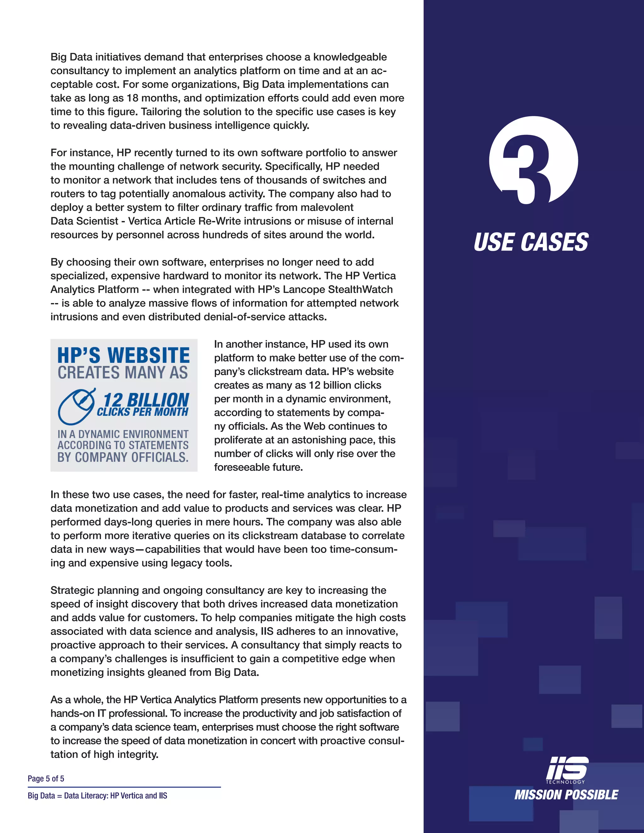 Page 5 of 5
Big Data = Data Literacy: HP Vertica and IIS
Big Data initiatives demand that enterprises choose a knowledgeable
consultancy to implement an analytics platform on time and at an ac-
ceptable cost. For some organizations, Big Data implementations can
take as long as 18 months, and optimization efforts could add even more
time to this figure. Tailoring the solution to the specific use cases is key
to revealing data-driven business intelligence quickly.
For instance, HP recently turned to its own software portfolio to answer
the mounting challenge of network security. Specifically, HP needed
to monitor a network that includes tens of thousands of switches and
routers to tag potentially anomalous activity. The company also had to
deploy a better system to filter ordinary traffic from malevolent
Data Scientist - Vertica Article Re-Write intrusions or misuse of internal
resources by personnel across hundreds of sites around the world.
By choosing their own software, enterprises no longer need to add
specialized, expensive hardward to monitor its network. The HP Vertica
Analytics Platform -- when integrated with HP’s Lancope StealthWatch
-- is able to analyze massive flows of information for attempted network
intrusions and even distributed denial-of-service attacks.
In another instance, HP used its own
platform to make better use of the com-
pany’s clickstream data. HP’s website
creates as many as 12 billion clicks
per month in a dynamic environment,
according to statements by compa-
ny officials. As the Web continues to
proliferate at an astonishing pace, this
number of clicks will only rise over the
foreseeable future.
In these two use cases, the need for faster, real-time analytics to increase
data monetization and add value to products and services was clear. HP
performed days-long queries in mere hours. The company was also able
to perform more iterative queries on its clickstream database to correlate
data in new ways—capabilities that would have been too time-consum-
ing and expensive using legacy tools.
Strategic planning and ongoing consultancy are key to increasing the
speed of insight discovery that both drives increased data monetization
and adds value for customers. To help companies mitigate the high costs
associated with data science and analysis, IIS adheres to an innovative,
proactive approach to their services. A consultancy that simply reacts to
a company’s challenges is insufficient to gain a competitive edge when
monetizing insights gleaned from Big Data.
As a whole, the HP Vertica Analytics Platform presents new opportunities to a
hands-on IT professional. To increase the productivity and job satisfaction of
a company’s data science team, enterprises must choose the right software
to increase the speed of data monetization in concert with proactive consul-
tation of high integrity.
3USE CASES
 