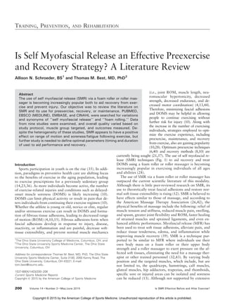 Is Self Myofascial Release an Effective Preexercise
and Recovery Strategy? A Literature Review
Allison N. Schroeder, BS1
and Thomas M. Best, MD, PhD2
Abstract
The use of self myofascial release (SMR) via a foam roller or roller mas-
sager is becoming increasingly popular both to aid recovery from exer-
cise and prevent injury. Our objective was to review the literature on
SMR and its use for preexercise, recovery, or maintenance. PUBMED,
EBSCO (MEDLINE), EMBASE, and CINAHL were searched for variations
and synonyms of ‘‘self myofascial release’’ and ‘‘foam rolling.’’ Data
from nine studies were examined, and overall quality varied based on
study protocol, muscle group targeted, and outcomes measured. De-
spite the heterogeneity of these studies, SMR appears to have a positive
effect on range of motion and soreness/fatigue following exercise, but
further study is needed to define optimal parameters (timing and duration
of use) to aid performance and recovery.
Introduction
Sports participation in youth is on the rise (35). In addi-
tion, paradigms in preventive health care are shifting focus
to the benefits of exercise in the aging population, leading
to exercise prescriptions for a previously sedentary group
(14,23,36). As more individuals become active, the number
of exercise-related injuries and conditions such as delayed-
onset muscle soreness (DOMS) is likely increasing (10).
DOMS can limit physical activity or result in pain that de-
ters individuals from continuing their exercise regimen (10).
Whether the athlete is young or old, novice or elite, regular
and/or strenuous exercise can result in DOMS and forma-
tion of fibrous tissue adhesions, leading to decreased range
of motion (ROM) (4,10,15). Fibrous adhesions form when
fascial adhesions develop in response to injury, disease,
inactivity, or inflammation and are painful, decrease soft-
tissue extensibility, and prevent normal muscle mechanics
(i.e., joint ROM, muscle length, neu-
romuscular hypertonicity, decreased
strength, decreased endurance, and de-
creased motor coordination) (4,13,44).
Therefore, minimizing fascial adhesions
and DOMS may be helpful in allowing
people to continue exercising without
further risk for injury (10). Along with
the increase in the number of exercising
individuals, strategies employed to opti-
mize the exercise experience, including
preexercise, maintenance, and recovery
from exercise, also are gaining popularity
(10,28). Optimum preexercise techniques
(6,40) and recovery methods (8,10) are
currently being sought (21,37). The use of self myofascial re-
lease (SMR) techniques (Fig. 1) to aid recovery and treat
DOMS using a foam roller or roller massager is becoming
increasingly popular in exercising individuals of all ages
and abilities (28).
The use of SMR via a foam roller or roller massager has
outpaced the current scientific literature of this modality.
Although there is little peer-reviewed research on SMR, its
use to theoretically treat fascial adhesions and restore nor-
mal soft tissue extensibility is rising (12). SMR is believed to
have effects similar to those of massage, and according to
the American Massage Therapy Association (26,42), the
physical benefits of massage include the following: relief of
muscle tension and stiffness, reduced muscle pain, swelling,
and spasm, greater joint flexibility and ROM, faster healing
of strained muscles and sprained ligaments, and even en-
hanced athletic performance. Myofascial release (MFR) has
been used to treat soft tissue adhesions, alleviate pain, and
reduce tissue tenderness, edema, and inflammation while
improving muscle recovery (39). SMR is a technique pur-
ported to be similar to MFR where individuals use their
own body mass on a foam roller or their upper body
strength and a roller massager to exert pressure on the af-
fected soft tissues, eliminating the need for a massage ther-
apist or other trained personnel (32,43). By varying body
position and the targeted muscles, which include, but are
not limited to, the quadriceps, hamstrings, calf muscles,
gluteal muscles, hip adductors, trapezius, and rhomboids,
specific sore or injured areas can be isolated and soreness
can be reduced (13). Although not supported by extensive
TRAINING, PREVENTION, AND REHABILITATION
200 Volume 14 & Number 3 & May/June 2015 Is SMR Effective Before and After Exercise?
1
The Ohio State University College of Medicine, Columbus, OH; and
2
The Ohio State University Sports Medicine Center, The Ohio State
University, Columbus, OH
Address for correspondence: Thomas M. Best, MD, PhD, The Ohio State
University Sports Medicine Center, Suite 3100, 2050 Kenny Road, The
Ohio State University, Columbus, OH 43221; E-mail:
tom.best@osumc.edu.
1537-890X/1403/200Y208
Current Sports Medicine Reports
Copyright * 2015 by the American College of Sports Medicine
Copyright © 2015 by the American College of Sports Medicine. Unauthorized reproduction of this article is prohibited.
 