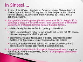 Il Liceo Scientifico – Linguistico – Scienze Umane "Arturo Issel" di
Finale Ligure è sempre più inquieto da quando partecipa con una
serie di progetti alla sessione InquietaMente 2013 della Festa
dell’Inquietudine.
L’iniziativa InquietaMente 2013 si pone gli obiettivi di:
agire le competenze richieste nel mondo del lavoro nel 21° secolo
attraverso progetti multidisciplinari;
sperimentare nuove tecnologie e modelli didattici innovativi
(MOOC, Flip Teaching, etc) per l'apprendimento online;
sperimentare nuove tecnologie e modelli didattici innovativi
(MOOC, Flip Teaching, etc) per l'apprendimento online;
fornire, prevalentemente agli istituti di istruzione secondaria
accesso a selezionate esperienze di apprendimento.
Il programma si struttura in 3 progetti di studio e ricerca - Virtù e
Conoscenza, Impatto della Festa, MOOC – e un progetto di supporto:
Comunicazione Web.
Il progetto MOOC con Coordinatore e Referente Disciplinare il
professore Claudio Romeni viene presentato, venerdì 31Mag13, alla
Festa dell’Inquietudine.
2
 