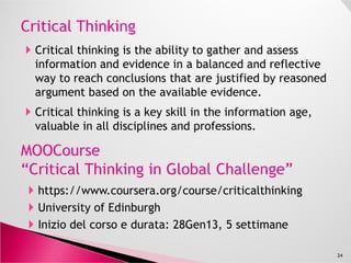 I MOOC, rendendo l’alta formazione accessibile a tutti, creano
le condizioni per espandere i propri orizzonti professionali e
per ripianificare la propria carriera.
L'istruzione e la formazione sono l'investimento più importante
che si possa fare su se stessi; attualmente ci sono centinaia di
corsi gratis online delle migliori università del mondo, dallecorsi gratis online delle migliori università del mondo, dalle
arti alla statistica.
Il materiale di molti corsi può essere utilizzato sia nel proprio
lavoro, che per espandere le capacità della propria azienda.
L’aIlargamento delle proprie conoscenze/ competenze
aumenta la sicurezza nel lavoro e l’impiegabilità.
24
 