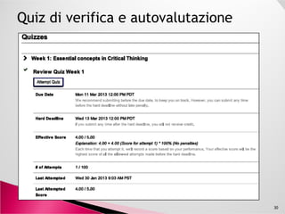 Critical thinking is the ability to gather and assess
information and evidence in a balanced and reflective
way to reach conclusions that are justified by reasoned
argument based on the available evidence.
Critical thinking is a key skill in the information age,
valuable in all disciplines and professions.valuable in all disciplines and professions.
30
https://www.coursera.org/course/criticalthinking
University of Edinburgh
Inizio del corso e durata: 28Gen13, 5 settimane
 