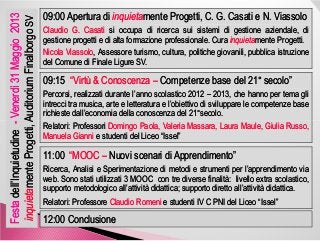 09:00 Apertura di09:00 Apertura di inquietainquietamente Progetti, C. G. Casati e N.mente Progetti, C. G. Casati e N. ViassoloViassolo
ClaudioClaudio GG.. CasatiCasati sisi occupaoccupa didi ricercaricerca suisui sistemisistemi didi gestionegestione aziendale,aziendale, didi
gestionegestione progettiprogetti ee didi altaalta formazioneformazione professionaleprofessionale.. CuraCura inquietainquietamentemente ProgettiProgetti..
NicolaNicola ViassoloViassolo,, AssessoreAssessore turismo,turismo, cultura,cultura, politichepolitiche giovanili,giovanili, pubblicapubblica istruzioneistruzione
deldel ComuneComune didi FinaleFinale LigureLigure SVSV..
09:1509:15 “Virtù & Conoscenza“Virtù & Conoscenza –– Competenze base del 21Competenze base del 21°° secolo”secolo”
PercorsiPercorsi,, realizzatirealizzati durantedurante l’annol’anno scolasticoscolastico 20122012 –– 20132013,, cheche hannohanno perper tematema gligli
intrecciintrecci tratra musica,musica, artearte ee letteraturaletteratura ee l’obiettivol’obiettivo didi svilupparesviluppare lele competenzecompetenze basebase
richiesterichieste dall’economiadall’economia delladella conoscenzaconoscenza deldel 2121°°secolosecolo..
Venerdì31Maggio2013Venerdì31Maggio2013
menteProgetti,AuditoriummenteProgetti,AuditoriumFinalborgoFinalborgoSVSV
RelatoriRelatori:: ProfessoriProfessori DomingoDomingo Paola,Paola, ValeriaValeria MassaraMassara,, LauraLaura MauleMaule,, GiuliaGiulia Russo,Russo,
ManuelaManuela GianniGianni ee studentistudenti deldel LiceoLiceo ““IsselIssel””
11:0011:00 “MOOC“MOOC –– Nuovi scenari di Apprendimento”Nuovi scenari di Apprendimento”
Ricerca,Ricerca, AnalisiAnalisi ee SperimentazioneSperimentazione didi metodimetodi ee strumentistrumenti perper l’apprendimentol’apprendimento viavia
webweb.. SonoSono statistati utilizzatiutilizzati 33 MOOCMOOC concon tretre diversediverse finalitàfinalità:: livellolivello extraextra scolastico,scolastico,
supportosupporto metodologicometodologico all’attivitàall’attività didatticadidattica;; supportosupporto direttodiretto all’attivitàall’attività didatticadidattica..
RelatoriRelatori:: ProfessoreProfessore ClaudioClaudio RomeniRomeni ee studentistudenti IVIV CC PNIPNI deldel LiceoLiceo ““IsselIssel””
12:00 Conclusione12:00 Conclusione
FestaFestadell’Inquietudinedell’Inquietudine--
inquietainquietamenteProgetti,AuditoriummenteProgetti,Auditorium
 