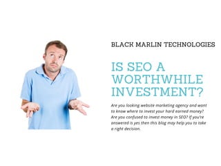 BLACK MARLIN TECHNOLOGIES
IS SEO A
WORTHWHILE
INVESTMENT?
Are you looking website marketing agency and want
to know where to invest your hard earned money?
Are you confused to invest money in SEO? If you’re
answered is yes then this blog may help you to take
a right decision.
 
