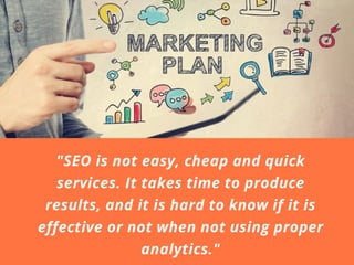 "SEO is not easy, cheap and quick
services. It takes time to produce
results, and it is hard to know if it is
effective or not when not using proper
analytics."
 