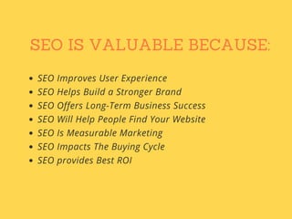 SEO IS VALUABLE BECAUSE:
SEO Improves User Experience
SEO Helps Build a Stronger Brand
SEO Offers Long-Term Business Success
SEO Will Help People Find Your Website
SEO Is Measurable Marketing
SEO Impacts The Buying Cycle
SEO provides Best ROI
 