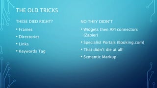 THE OLD TRICKS
THESE DIED RIGHT?
• Frames
• Directories
• Links
• Keywords Tag
NO THEY DIDN’T
• Widgets then API connectors
(Zapier)
• Specialist Portals (Booking.com)
• That didn’t die at all!
• Semantic Markup
 