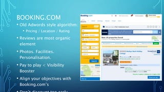 BOOKING.COM
• Old Adwords style algorithm:
• Pricing / Location / Rating
• Reviews are most organic
element
• Photos. Facilities.
Personalisation.
• Pay to play < Visibility
Booster
• Align your objectives with
Booking.com’s
 