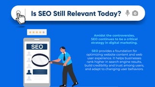 Is SEO Still Relevant Today?
SEO provides a foundation for
optimizing website content and web
user experience. It helps businesses
rank higher in search engine results,
build credibility and trust among users,
and adapt to changing user behaviors.
Amidst the controversies,
SEO continues to be a critical
strategy in digital marketing.
 